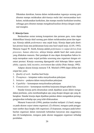 20
Dikatakan demikian, karena dalam melaksanakan tugasnya seorang guru
dituntut mampu melaksakan aktivitasnya mulai dari merencanakan kuri-
kulum, melaksanakan kurikulum, dan mampu menilai kurikulum tersebut,
sehingga guru dituntut mampu mengaktualisasikan dirinya dengan seopti-
mal mungkin.
C. Kinerja Guru
Berdasarkan uraian tentang kompetensi dan peranan guru, tentu dapat
diidentifikasi kinerja ideal seorang guru dalam melaksanakan peran dan tugas-
nya. Kinerja adalah performance atau unjuk kerja. Kinerja dapat pula diarti-
kan prestasi kerja atau pelaksanaan kerja atau hasil unjuk kerja. (LAN, 1992).
Menurut August W. Smith, Kinerja adalah performance is output derives from
processes, human otherwise, artinya kinerja adalah hasil dari suatu proses
yang dilakukan manusia. Dari pendapat di atas dapat disimpulkan bahwa ki-
nerja merupakan suatu wujud perilaku seseorang atau organisasi dengan ori-
entasi prestasi. Kinerja seseorang dipengaruhi oleh beberapa faktor seperti:
ability, capacity, held, incentive, environment dan validity (Noto Atmojo, 1992).
Adapun ukuran kinerja menurut T.R. Mitchell (1989) dapat dilihat dari
empat hal, yaitu:
1. Quality of work – kualitas hasil kerja
2. Promptness – ketepatan waktu menyelesaikan pekerjaan
3. Initiative – prakarsa dalam menyelesaikan pekerjaan
4. Capability – kemampuan menyelesaikan pekerjaan
5. Comunication – kemampuan membina kerjasama dengan pihak lain.
Standar kinerja perlu dirumuskan untuk dijadikan acuan dalam menga-
dakan penilaian, yaitu membandingkan apa yang dicapai dengan apa yang di-
harapkan. Standar kinerja dapat dijadikan patokan dalam mengadakan pertang-
gungjawaban terhadap apa yang telah dilaksanakan.
Menurut Ivancevich (1996), patokan tersebut meliputi: (1) hasil, menga-
cu pada ukuran output utama organisasi; (2) efisiensi, mengacu pada penggu-
naan sumber daya langka oleh organisasi; (3) kepuasan, mengacu pada keber-
hasilan organisasi dalam memenuhi kebutuhan karyawan atau anggotanya;
dan (4) keadaptasian, mengacu pada ukuran tanggapan organisasi terhadap
perubahan.
 