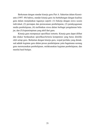 21
Berkenaan dengan standar kinerja guru Piet A. Sahertian dalam Kusmi-
anto (1997: 49) bahwa, standar kinerja guru itu berhubungan dengan kualitas
guru dalam menjalankan tugasnya seperti: (1) bekerja dengan siswa secara
individual, (2) persiapan dan perencanaan pembelajaran, (3) pendayagunaan
media pembelajaran, (4) melibatkan siswa dalam berbagai pengalaman bela-
jar, dan (5) kepemimpinan yang aktif dari guru.
Kinerja guru mempunyai spesifikasi tertentu. Kinerja guru dapat dilihat
dan diukur berdasarkan spesifikasi/kriteria kompetensi yang harus dimiliki
oleh setiap guru. Berkaitan dengan kinerja guru, wujud perilaku yang dimak-
sud adalah kegiatan guru dalam proses pembelajaran yaitu bagaimana seorang
guru merencanakan pembelajaran, melaksanakan kegiatan pembelajaran, dan
menilai hasil belajar.
 