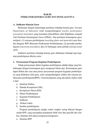 22
BAB III
INDIKATOR KINERJA GURU DAN PENILAIANNYA
A. Indikator Kinerja Guru
Berkenaan dengan kepentingan penilaian terhadap kinerja guru. Georgia
Departemen of Education telah mengembangkan teacher performance
assessment instrument yang kemudian dimodifikasi oleh Depdiknas menjadi
Alat Penilaian Kemampuan Guru (APKG). Alat penilaian kemampuan guru,
meliputi: (1) rencana pembelajaran (teaching plans and materials) atau dise-
but dengann RPP (Rencana Pelaksanaan Pembelajaran), (2) prosedur pembe-
lajaran (classroom procedure), dan (3) hubungan antar pribadi (interpersonal
skill).
Indikator penilaian terhadap kinerja guru dilakukan terhadap tiga kegi-
atan pembelajaran dikelas yaitu:
1. Perencanaan Program Kegiatan Pembelajaran
Tahap perencanaan dalam kegiatan pembelajaran adalah tahap yang ber-
hubungan dengan kemampuan guru menguasai bahan ajar. Kemampuan guru
dapat dilihat dari cara atau proses penyusunan program kegiatan pembelajar-
an yang dilakukan oleh guru, yaitu mengembangkan silabus dan rencana pe-
laksanaan pembelajaran(RPP). Unsur/komponen yang ada dalam silabus terdi
ri dari:
a. Identitas Silabus
b. Stándar Kompetensi (SK)
c. Kompetensi Dasar (KD)
d. Materi Pembelajaran
e. Kegiatan Pembelajaran
f. Indikator
g. Alokasi waktu
h. Sumber pembelajaran
Program pembelajaran jangka waktu singkat sering dikenal dengan
sitilah RPP, yang merupakan penjabaran lebih rinci dan specifik dari sila-
bus, ditandai oleh adnya komponen-komponen :
a. Identitas RPP
 