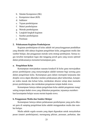 23
b. Stándar Kompetensi (SK)
c. Kompetensi dasar (KD)
d. Indikator
e. Tujuan pembelajaran
f. Materi pembelajaran
g. Metode pembelajaran
h. Langkah-langkah kegiatan
i. Sumber pembelajaran
j. Penilaian
2. Pelaksanaan Kegiatan Pembelajaran
Kegiatan pembelajaran di kelas adalah inti penyelenggaraan pendidikan
yang ditandai oleh adanya kegiatan pengelolaan kelas, penggunaan media dan
sumber belajar, dan penggunaan metode serta strategi pembejaran. Semua tu-
gas tersebut merupakan tugas dan tanggung jawab guru yang secara optimal
dalam pelaksanaanya menuntut kemampuan guru.
a. Pengelolaan Kelas
Kemampuan menciptakan suasana kondusif di kelas guna mewujudkan
proses pembelajaran yang menyenangkan adalah tuntutan bagi seorang guru
dalam pengelolaan kelas. Kemampuan guru dalam memupuk kerjasama dan
disiplin siswa dapat diketahui melalui pelaksanaan piket kebersihan, ketepat-
an waktu masuk dan keluar kelas, melakukan absensi setiap akan memulai
proses pembelajaran, dan melakukan pengaturan tempat duduk siswa.
Kemampuan lainnya dalam pengelolaan kelas adalah pengaturan ruang/
setting tempat duduk siswa yang dilakukan pergantian, tujuannya memberi-
kan kesempatan belajar secara merata kepada siswa.
b. Penggunaan Media dan Sumber Belajar
Kemampuan lainnya dalam pelaksanaan pembelajaran yang perlu diku-
asi guru di samping pengelolaan kelas adalah menggunakan media dan sum-
ber belajar.
Media adalah segala sesuatu yang dapat digunakan untuk menyalurkan
pesan (materi pembelajaran), merangsang pikiran, perasaan, perhatian, dan
 