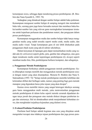 24
kemampuan siswa, sehingga dapat mendorong proses pembelajaran. (R. Ibra-
him dan Nana Syaodih S., 1993: 78)
Sedangkan yang dimaksud dengan sumber belajar adalah buku pedoman.
Kemampuan menguasai sumber belajar di samping mengerti dan memahami
buku teks, seorang guru juga harus berusaha mencari dan membaca buku-bu-
ku/sumber-sumber lain yang relevan guna meningkatkan kemampuan teruta-
ma untuk keperluan perluasan dan pendalaman materi, dan pengayaan dalam
proses pembelajaran.
Kemampuan menggunakan media dan sumber belajar tidak hanya meng-
gunakan media yang sudah tersedia seperti media cetak, media audio, dan
media audio visual. Tatapi kemampuan guru di sini lebih ditekankan pada
penggunaan objek nyata yang ada di sekitar sekolahnya.
Dalam kenyataan di lapangan guru dapat memanfaatkan media yang su-
dah ada (by utilization) seperti globe, peta, gambar dan sebagainya, atau guru
dapat mendesain media untuk kepentingan pembelajaran (by design) seperti
membuat media foto, film, pembelajaran berbasis komputer, dan sebagainya.
c. Penggunaan Metode Pembelajaran
Kemampuan berikutnya adalah penggunaan metode pembelajaran. Gu-
ru diharapkan mampu memilih dan menggunakan metode pembelajaran sesu-
ai dengan materi yang akan disampaikan. Menurut R. Ibrahim dan Nana S.
Sukmadinata (1993: 74) ”Setiap metode pembelajaran memiliki kelebihan dan
kelemahan dilihat dari berbagai sudut, namun yang penting bagi guru metode
manapun yang digunakan harus jelas tujuan yang akan dicapai”.
Karena siswa memiliki interes yang sangat heterogen idealnya seorang
guru harus menggunakan multi metode, yaitu memvariasikan penggunaan
metode pembelajaran di dalam kelas seperti metode ceramah dipadukan de-
ngan tanya jawab dan penugasan atau metode diskusi dengan pemberian tu-
gas dan seterusnya. Hal ini dimaksudkan untuk menjembatani kebutuhan sis-
wa, dan menghindari terjadinya kejenuhan yang dialami siswa.
3. Evaluasi/Penilaian Pembelajaran
Penilaian hasil belajar adalah kegiatan atau cara yang ditujukan untuk
mengetahui tercapai atau tidaknya tujuan pembelajaran dan juga proses pem-
 