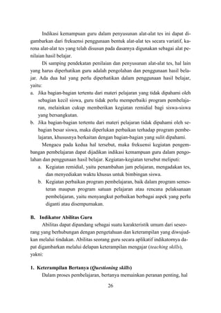 26
Indikasi kemampuan guru dalam penyusunan alat-alat tes ini dapat di-
gambarkan dari frekuensi penggunaan bentuk alat-alat tes secara variatif, ka-
rena alat-alat tes yang telah disusun pada dasarnya digunakan sebagai alat pe-
nilaian hasil belajar.
Di samping pendekatan penilaian dan penyusunan alat-alat tes, hal lain
yang harus diperhatikan guru adalah pengolahan dan penggunaan hasil bela-
jar. Ada dua hal yang perlu diperhatikan dalam penggunaan hasil belajar,
yaitu:
a. Jika bagian-bagian tertentu dari materi pelajaran yang tidak dipahami oleh
sebagian kecil siswa, guru tidak perlu memperbaiki program pembelaja-
ran, melainkan cukup memberikan kegiatan remidial bagi siswa-siswa
yang bersangkutan.
b. Jika bagian-bagian tertentu dari materi pelajaran tidak dipahami oleh se-
bagian besar siswa, maka diperlukan perbaikan terhadap program pembe-
lajaran, khususnya berkaitan dengan bagian-bagian yang sulit dipahami.
Mengacu pada kedua hal tersebut, maka frekuensi kegiatan pengem-
bangan pembelajaran dapat dijadikan indikasi kemampuan guru dalam pengo-
lahan dan penggunaan hasil belajar. Kegiatan-kegiatan tersebut meliputi:
a. Kegiatan remidial, yaitu penambahan jam pelajaran, mengadakan tes,
dan menyediakan waktu khusus untuk bimbingan siswa.
b. Kegiatan perbaikan program pembelajaran, baik dalam program semes-
teran maupun program satuan pelajaran atau rencana pelaksanaan
pembelajaran, yaitu menyangkut perbaikan berbagai aspek yang perlu
diganti atau disempurnakan.
B. Indikator Abilitas Guru
Abilitas dapat dipandang sebagai suatu karakteristik umum dari seseo-
rang yang berhubungan dengan pengetahuan dan keterampilan yang diwujud-
kan melalui tindakan. Abilitas seorang guru secara aplikatif indikatornya da-
pat digambarkan melalui delapan keterampilan mengajar (teaching skills),
yakni:
1. Keterampilan Bertanya (Questioning skills)
Dalam proses pembelajaran, bertanya memainkan peranan penting, hal
 