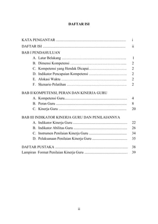 ii
DAFTAR ISI
KATA PENGANTAR ............................................................................ i
DAFTAR ISI .......................................................................................... ii
BAB I PENDAHULUAN
A. Latar Belakang …………………………………………….. 1
B. Dimensi Kompetensi ……………………………………..... 2
C. Kompetensi yang Hendak Dicapai…………………………. 2
D. Indikator Pencapaian Kompetensi …………………………. 2
E. Alokasi Waktu ……………………………………………... 2
F. Skenario Pelatihan …………………………………………. 2
BAB II KOMPETENSI, PERAN DAN KINERJA GURU
A. Kompetensi Guru.................................................................... 4
B. Peran Guru ............................................................................. 8
C. Kinerja Guru .......................................................................... 20
BAB III INDIKATOR KINERJA GURU DAN PENILAIANNYA
A. Indikator Kinerja Guru ........................................................... 22
B. Indikator Abilitas Guru .......................................................... 26
C. Instrumen Penilaian Kinerja Guru ......................................... 34
D. Pelaksanaan Penilaian Kinerja Guru ...................................... 35
DAFTAR PUSTAKA ............................................................................... 38
Lampiran Format Penilaian Kinerja Guru ............................................... 39
 