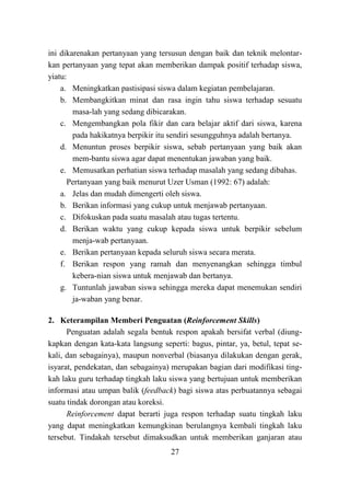 27
ini dikarenakan pertanyaan yang tersusun dengan baik dan teknik melontar-
kan pertanyaan yang tepat akan memberikan dampak positif terhadap siswa,
yiatu:
a. Meningkatkan pastisipasi siswa dalam kegiatan pembelajaran.
b. Membangkitkan minat dan rasa ingin tahu siswa terhadap sesuatu
masa-lah yang sedang dibicarakan.
c. Mengembangkan pola fikir dan cara belajar aktif dari siswa, karena
pada hakikatnya berpikir itu sendiri sesungguhnya adalah bertanya.
d. Menuntun proses berpikir siswa, sebab pertanyaan yang baik akan
mem-bantu siswa agar dapat menentukan jawaban yang baik.
e. Memusatkan perhatian siswa terhadap masalah yang sedang dibahas.
Pertanyaan yang baik menurut Uzer Usman (1992: 67) adalah:
a. Jelas dan mudah dimengerti oleh siswa.
b. Berikan informasi yang cukup untuk menjawab pertanyaan.
c. Difokuskan pada suatu masalah atau tugas tertentu.
d. Berikan waktu yang cukup kepada siswa untuk berpikir sebelum
menja-wab pertanyaan.
e. Berikan pertanyaan kepada seluruh siswa secara merata.
f. Berikan respon yang ramah dan menyenangkan sehingga timbul
kebera-nian siswa untuk menjawab dan bertanya.
g. Tuntunlah jawaban siswa sehingga mereka dapat menemukan sendiri
ja-waban yang benar.
2. Keterampilan Memberi Penguatan (Reinforcement Skills)
Penguatan adalah segala bentuk respon apakah bersifat verbal (diung-
kapkan dengan kata-kata langsung seperti: bagus, pintar, ya, betul, tepat se-
kali, dan sebagainya), maupun nonverbal (biasanya dilakukan dengan gerak,
isyarat, pendekatan, dan sebagainya) merupakan bagian dari modifikasi ting-
kah laku guru terhadap tingkah laku siswa yang bertujuan untuk memberikan
informasi atau umpan balik (feedback) bagi siswa atas perbuatannya sebagai
suatu tindak dorongan atau koreksi.
Reinforcement dapat berarti juga respon terhadap suatu tingkah laku
yang dapat meningkatkan kemungkinan berulangnya kembali tingkah laku
tersebut. Tindakah tersebut dimaksudkan untuk memberikan ganjaran atau
 