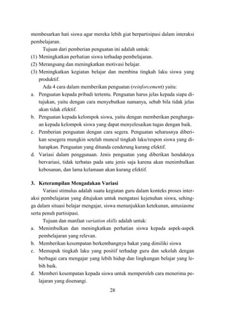 28
membesarkan hati siswa agar mereka lebih giat berpartisipasi dalam interaksi
pembelajaran.
Tujuan dari pemberian penguatan ini adalah untuk:
(1) Meningkatkan perhatian siswa terhadap pembelajaran.
(2) Merangsang dan meningkatkan motivasi belajar.
(3) Meningkatkan kegiatan belajar dan membina tingkah laku siswa yang
produktif.
Ada 4 cara dalam memberikan penguatan (reinforcement) yaitu:
a. Penguatan kepada pribadi tertentu. Penguatan harus jelas kepada siapa di-
tujukan, yaitu dengan cara menyebutkan namanya, sebab bila tidak jelas
akan tidak efektif.
b. Penguatan kepada kelompok siswa, yaitu dengan memberikan pengharga-
an kepada kelompok siswa yang dapat menyelesaikan tugas dengan baik.
c. Pemberian penguatan dengan cara segera. Penguatan seharusnya diberi-
kan sesegera mungkin setelah muncul tingkah laku/respon siswa yang di-
harapkan. Penguatan yang ditunda cenderung kurang efektif.
d. Variasi dalam penggunaan. Jenis penguatan yang diberikan hendaknya
bervariasi, tidak terbatas pada satu jenis saja karena akan menimbulkan
kebosanan, dan lama kelamaan akan kurang efektif.
3. Keterampilan Mengadakan Variasi
Variasi stimulus adalah suatu kegiatan guru dalam konteks proses inter-
aksi pembelajaran yang ditujukan untuk mengatasi kejenuhan siswa, sehing-
ga dalam situasi belajar mengajar, siswa menunjukkan ketekunan, antusiasme
serta penuh partisipasi.
Tujuan dan manfaat variation skills adalah untuk:
a. Menimbulkan dan meningkatkan perhatian siswa kepada aspek-aspek
pembelajaran yang relevan.
b. Memberikan kesempatan berkembangnya bakat yang dimiliki siswa
c. Memupuk tingkah laku yang positif terhadap guru dan sekolah dengan
berbagai cara mengajar yang lebih hidup dan lingkungan belajar yang le-
bih baik.
d. Memberi kesempatan kepada siswa untuk memperoleh cara menerima pe-
lajaran yang disenangi.
 