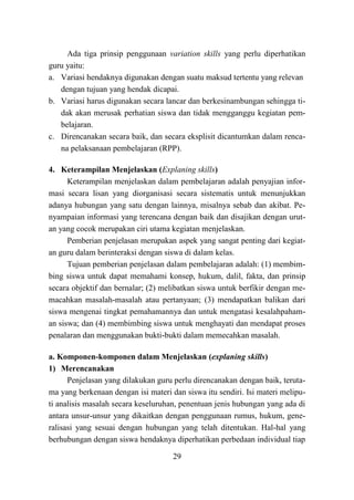 29
Ada tiga prinsip penggunaan variation skills yang perlu diperhatikan
guru yaitu:
a. Variasi hendaknya digunakan dengan suatu maksud tertentu yang relevan
dengan tujuan yang hendak dicapai.
b. Variasi harus digunakan secara lancar dan berkesinambungan sehingga ti-
dak akan merusak perhatian siswa dan tidak mengganggu kegiatan pem-
belajaran.
c. Direncanakan secara baik, dan secara eksplisit dicantumkan dalam renca-
na pelaksanaan pembelajaran (RPP).
4. Keterampilan Menjelaskan (Explaning skills)
Keterampilan menjelaskan dalam pembelajaran adalah penyajian infor-
masi secara lisan yang diorganisasi secara sistematis untuk menunjukkan
adanya hubungan yang satu dengan lainnya, misalnya sebab dan akibat. Pe-
nyampaian informasi yang terencana dengan baik dan disajikan dengan urut-
an yang cocok merupakan ciri utama kegiatan menjelaskan.
Pemberian penjelasan merupakan aspek yang sangat penting dari kegiat-
an guru dalam berinteraksi dengan siswa di dalam kelas.
Tujuan pemberian penjelasan dalam pembelajaran adalah: (1) membim-
bing siswa untuk dapat memahami konsep, hukum, dalil, fakta, dan prinsip
secara objektif dan bernalar; (2) melibatkan siswa untuk berfikir dengan me-
macahkan masalah-masalah atau pertanyaan; (3) mendapatkan balikan dari
siswa mengenai tingkat pemahamannya dan untuk mengatasi kesalahpaham-
an siswa; dan (4) membimbing siswa untuk menghayati dan mendapat proses
penalaran dan menggunakan bukti-bukti dalam memecahkan masalah.
a. Komponen-komponen dalam Menjelaskan (explaning skills)
1) Merencanakan
Penjelasan yang dilakukan guru perlu direncanakan dengan baik, teruta-
ma yang berkenaan dengan isi materi dan siswa itu sendiri. Isi materi melipu-
ti analisis masalah secara keseluruhan, penentuan jenis hubungan yang ada di
antara unsur-unsur yang dikaitkan dengan penggunaan rumus, hukum, gene-
ralisasi yang sesuai dengan hubungan yang telah ditentukan. Hal-hal yang
berhubungan dengan siswa hendaknya diperhatikan perbedaan individual tiap
 