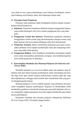 30
siswa baik itu usia, tugas perkembangan, jenis kelamin, kemampuan, interes,
latar belakang sosial budaya, bakat, dan lingkungan belajar anak.
2) Penyajian Suatu Penjelasan
Penyajian suatu penjelasan dapat ditingkatkan hasilnya dengan memper-
hatikan hal-hal berikuti ini:
a) Kejelasan. Penjelasan hendaknya diberikan dengan menggunakan bahasa
yang mudah dimengerti oleh siswa, hindari penggunaan kata yang tidak
perlu.
b) Penggunaan Contoh dan Ilustrasi. Memberikan penjelasan sebaiknya
menggunakan contoh-contoh yang ada hubungannya dengan sesuatu yang
dapat ditemui oleh siswa dalam kehidupan sehari-hari (kontekstual).
c) Pemberian Tekanan. Dalam memberikan penjelasan guru harus memu-
satkan perhatian siswa kepada masalah/topik utama dan mengurangi infor-
masi yang tidak terlalu penting.
d) Penggunaan Balikan. Guru hendaknya memberikan kesempatan kepada
siswa untuk menunjukkan pemahaman, keraguan, atau ketidakmengertian
siswa ketika penjelasan itu diberikan.
5. Keterampilan Membuka dan Menutup Pelajaran (Set Induction and
Closure Skills)
Membuka pelajaran (set insuction) adalah usaha atau kegiatan yang di-
lakukan oleh guru dalam kegiatan pembelajaran untuk menciptakan pra-kon-
disi bagi siswa agar mental maupun perhatiannnya terpusat pada apa yang
akan dipelajarinya, sehingga usaha tersebut akan memberikan efek yang posi-
tif terhadap kegiatan belajar.
Menutup pelajaran (closure) adalah kegiatan yang dilakukan oleh guru
untuk mengakhiri kegiatan pembelajaran. Kegiatan ini dimaksudkan untuk
memberikan gambaran menyeluruh tentang apa yang telah dipelajari oleh sis-
wa, mengetahui tingkat pencapaian siswa dan tingkat keberhasilan guru dalam
proses pembelajaran.
Komponen membuka dan menutup pelajaran sebagaimana dijelaskan
M. Uzer Usman (1992: 85) adalah sebagai berikut:
 