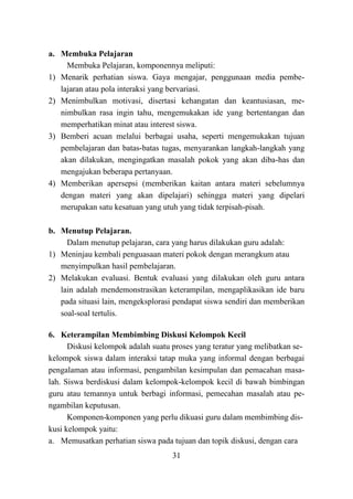 31
a. Membuka Pelajaran
Membuka Pelajaran, komponennya meliputi:
1) Menarik perhatian siswa. Gaya mengajar, penggunaan media pembe-
lajaran atau pola interaksi yang bervariasi.
2) Menimbulkan motivasi, disertasi kehangatan dan keantusiasan, me-
nimbulkan rasa ingin tahu, mengemukakan ide yang bertentangan dan
memperhatikan minat atau interest siswa.
3) Bemberi acuan melalui berbagai usaha, seperti mengemukakan tujuan
pembelajaran dan batas-batas tugas, menyarankan langkah-langkah yang
akan dilakukan, mengingatkan masalah pokok yang akan diba-has dan
mengajukan beberapa pertanyaan.
4) Memberikan apersepsi (memberikan kaitan antara materi sebelumnya
dengan materi yang akan dipelajari) sehingga materi yang dipelari
merupakan satu kesatuan yang utuh yang tidak terpisah-pisah.
b. Menutup Pelajaran.
Dalam menutup pelajaran, cara yang harus dilakukan guru adalah:
1) Meninjau kembali penguasaan materi pokok dengan merangkum atau
menyimpulkan hasil pembelajaran.
2) Melakukan evaluasi. Bentuk evaluasi yang dilakukan oleh guru antara
lain adalah mendemonstrasikan keterampilan, mengaplikasikan ide baru
pada situasi lain, mengeksplorasi pendapat siswa sendiri dan memberikan
soal-soal tertulis.
6. Keterampilan Membimbing Diskusi Kelompok Kecil
Diskusi kelompok adalah suatu proses yang teratur yang melibatkan se-
kelompok siswa dalam interaksi tatap muka yang informal dengan berbagai
pengalaman atau informasi, pengambilan kesimpulan dan pemacahan masa-
lah. Siswa berdiskusi dalam kelompok-kelompok kecil di bawah bimbingan
guru atau temannya untuk berbagi informasi, pemecahan masalah atau pe-
ngambilan keputusan.
Komponen-komponen yang perlu dikuasi guru dalam membimbing dis-
kusi kelompok yaitu:
a. Memusatkan perhatian siswa pada tujuan dan topik diskusi, dengan cara
 