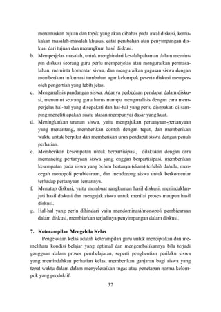 32
merumuskan tujuan dan topik yang akan dibahas pada awal diskusi, kemu-
kakan masalah-masalah khusus, catat perubahan atau penyimpangan dis-
kusi dari tujuan dan merangkum hasil diskusi.
b. Memperjelas masalah, untuk menghindari kesalahpahaman dalam memim-
pin diskusi seorang guru perlu memperjelas atau menguraikan permasa-
lahan, meminta komentar siswa, dan menguraikan gagasan siswa dengan
memberikan informasi tambahan agar kelompok peserta diskusi memper-
oleh pengertian yang lebih jelas.
c. Menganalisis pandangan siswa. Adanya perbedaan pendapat dalam disku-
si, menuntut seorang guru harus mampu menganalisis dengan cara mem-
perjelas hal-hal yang disepakati dan hal-hal yang perlu disepakati di sam-
ping meneliti apakah suatu alasan mempunyai dasar yang kuat.
d. Meningkatkan urunan siswa, yaitu mengajukan pertanyaan-pertanyaan
yang menantang, memberikan contoh dengan tepat, dan memberikan
waktu untuk berpikir dan memberikan urun pendapat siswa dengan penuh
perhatian.
e. Memberikan kesempatan untuk berpartisipasi, dilakukan dengan cara
memancing pertanyaan siswa yang enggan berpartisipasi, memberikan
kesempatan pada siswa yang belum bertanya (diam) terlebih dahulu, men-
cegah monopoli pembicaraan, dan mendorong siswa untuk berkomentar
terhadap pertanyaan temannya.
f. Menutup diskusi, yaitu membuat rangkuman hasil diskusi, menindaklan-
juti hasil diskusi dan mengajak siswa untuk menilai proses maupun hasil
diskusi.
g. Hal-hal yang perlu dihindari yaitu mendominasi/monopoli pembicaraan
dalam diskusi, membiarkan terjadinya penyimpangan dalam diskusi.
7. Keterampilan Mengelola Kelas
Pengelolaan kelas adalah keterampilan guru untuk menciptakan dan me-
melihara kondisi belajar yang optimal dan mengembalikannya bila terjadi
gangguan dalam proses pembelajaran, seperti penghentian perilaku siswa
yang memindahkan perhatian kelas, memberikan ganjaran bagi siswa yang
tepat waktu dalam dalam menyelesaikan tugas atau penetapan norma kelom-
pok yang produktif.
 