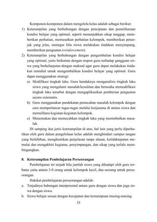 33
Komponen-komponen dalam mengelola kelas adalah sebagai berikut:
1) Keterampilan yang berhubungan dengan penciptaan dan pemeliharaan
kondisi belajar yang optimal, seperti menunjukkan sikap tanggap, mem-
berikan perhatian, memusatkan perhatian kelompok, memberikan petun-
juk yang jelas, menegur bila siswa melakukan tindakan menyimpang,
memberikan penguatan (reinforcement).
2) Keterampilan yang berhubungan dengan pengembalian kondisi belajar
yang optimal, yaitu berkaitan dengan respon guru terhadap gangguan sis-
wa yang berkelanjutan dengan maksud agar guru dapat melakukan tinda-
kan remidial untuk mengembalikan kondisi belajar yang optimal. Guru
dapat menggunakan strategi:
a) Modifikasi tingkah laku. Guru hendaknya menganalisis tingkah laku
siswa yang mengalami masalah/kesulitan dan berusaha memodifikasi
tingkah laku tersebut dengan mengaplikasikan pemberian penguatan
secara sistematis.
b) Guru menggunakan pendekatan pemecahan masalah kelompok dengan
cara memperlancar tugas-tugas melalui kerjasama di antara siswa dan
memelihara kegiatan-kegiatan kelompok.
c) Menemukan dan memecahkan tingkah laku yang menimbulkan masa-
lah.
Di samping dua jenis keterampilan di atas, hal lain yang perlu diperha-
tikan oleh guru dalam pengelolaan kelas adalah menghindari campur tangan
yang berlebihan, menghentikan penjelasan tanpa alasan, ketidaktepatan me-
mulai dan mengakhiri kegiatan, penyimpangan, dan sikap yang terlalu mem-
bingungkan.
8. Keterampilan Pembelajaran Perseorangan
Pembelajaran ini terjadi bila jumlah siswa yang dihadapi oleh guru ter-
batas yaitu antara 3-8 orang untuk kelompok kecil, dan seorang untuk perse-
orangan.
Hakikat pembelajaran perseorangan adalah:
a. Terjadinya hubungan interpersonal antara guru dengan siswa dan juga sis-
wa dengan siswa.
b. Siswa belajar sesuai dengan kecepatan dan kemampuan masing-masing.
 