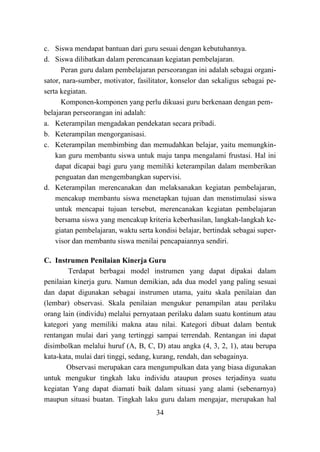 34
c. Siswa mendapat bantuan dari guru sesuai dengan kebutuhannya.
d. Siswa dilibatkan dalam perencanaan kegiatan pembelajaran.
Peran guru dalam pembelajaran perseorangan ini adalah sebagai organi-
sator, nara-sumber, motivator, fasilitator, konselor dan sekaligus sebagai pe-
serta kegiatan.
Komponen-komponen yang perlu dikuasi guru berkenaan dengan pem-
belajaran perseorangan ini adalah:
a. Keterampilan mengadakan pendekatan secara pribadi.
b. Keterampilan mengorganisasi.
c. Keterampilan membimbing dan memudahkan belajar, yaitu memungkin-
kan guru membantu siswa untuk maju tanpa mengalami frustasi. Hal ini
dapat dicapai bagi guru yang memiliki keterampilan dalam memberikan
penguatan dan mengembangkan supervisi.
d. Keterampilan merencanakan dan melaksanakan kegiatan pembelajaran,
mencakup membantu siswa menetapkan tujuan dan menstimulasi siswa
untuk mencapai tujuan tersebut, merencanakan kegiatan pembelajaran
bersama siswa yang mencakup kriteria keberhasilan, langkah-langkah ke-
giatan pembelajaran, waktu serta kondisi belajar, bertindak sebagai super-
visor dan membantu siswa menilai pencapaiannya sendiri.
C. Instrumen Penilaian Kinerja Guru
Terdapat berbagai model instrumen yang dapat dipakai dalam
penilaian kinerja guru. Namun demikian, ada dua model yang paling sesuai
dan dapat digunakan sebagai instrumen utama, yaitu skala penilaian dan
(lembar) observasi. Skala penilaian mengukur penampilan atau perilaku
orang lain (individu) melalui pernyataan perilaku dalam suatu kontinum atau
kategori yang memiliki makna atau nilai. Kategori dibuat dalam bentuk
rentangan mulai dari yang tertinggi sampai terrendah. Rentangan ini dapat
disimbolkan melalui huruf (A, B, C, D) atau angka (4, 3, 2, 1), atau berupa
kata-kata, mulai dari tinggi, sedang, kurang, rendah, dan sebagainya.
Observasi merupakan cara mengumpulkan data yang biasa digunakan
untuk mengukur tingkah laku individu ataupun proses terjadinya suatu
kegiatan Yang dapat diamati baik dalam situasi yang alami (sebenarnya)
maupun situasi buatan. Tingkah laku guru dalam mengajar, merupakan hal
 