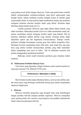 35
yang paling cocok dinilai dengan observasi. Tentu saja penilai harus terlebih
dahulu mempersiapkan lembaran-lembaran yang berisi aspek-aspek yang
hendak dinilai. Dalam lembaran tersebut terdapat kolom di sebelah aspek
yang hendak dinilai, di mana penilai dapat memberikan catatan atau penilaian
mengenai kuantitas dan/atau kualitas aspek yang dinilai. Penilaian dapat
diberikan dalam bentuk tanda cek (√).
Lembar penilaian observasi juga dapat dibuat dalam bentuk yang
tidak terstruktur. Maksudnya penilai (observer) tidak memberikan tanda cek,
namun menuliskan catatan mengenai kondisi aspek yang diamati. Hal ini
biasanya dilakukan apabila hal-hal yang diamati memang belum dapat
dipastikan seperti apa dan bagaimana kemunculannya. Sebagai contoh,
penilaian terhadap kemampuan seorang guru baru dalam mengelola kelas.
Meskipun kisi-kisi pengelolaan kelas telah jelas, akan tetapi bisa saja guru
baru yang dinilai tersebut memunculkan perilaku yang tidak terprediksi
dalam menghadapi para siswa di kelas. Hal ini dilakukan terutama bila
penilai menggunakan pendekatan kualitatif.
Beberapa contoh model instrumen penilaian guru disajikan dalam
lampiran.
D. Pelaksanaan Penilaian Kinerja Guru
Teori dasar yang digunakan sebagai landasan untuk menilai kualitas ki-
nerja guru menurut T.R. Mithcell (1978) yaitu:
Dari formula tersebut dapat dikatakan bahwa, motivasi dan abilitas ada-
lah unsur-unsur yang berfungsi membentuk kinerja guru dalam menjalankan
tugasnya sebagai guru.
1. Motivasi
Motivasi memiliki pengertian yang beragam baik yang berhubungan
dengan perilaku individu maupun perilaku organisasi. Motivasi merupakan
unsur penting dalam diri manusia yang berperan mewujudkan keberhasilan
dalam usaha atau pekerjaan individu.
Performance = Motivation x Ability
 