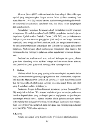 36
Menurut Stoner (1992: 440) motivasi diartikan sebagai faktor-faktor pe-
nyebab yang menghubungkan dengan sesuatu dalam perilaku seseorang. Me-
nurut Maslow (1970: 35) sesuatu tersebut adalah dorongan berbagai kebutuh-
an hidup individu dari mulai kebutuhan fisik, rasa aman, sosial, penghargaan
dan aktualisasi diri.
Pendekatan yang dapat digunakan adalah pendekatan insentif keuangan
sebagaimana dikemukakan Adam Smith (1976), pendekatan standar kerja se-
bagaimana dijelaskan oleh Frederick Taylor (1978: 262), dan pendekatan ana-
lisis pekerjaan dan struktur penggajian (job analysis and wage structure
approach) yaitu mengklasifikasikan sikap, skill, dan pengetahuan dalam usa-
ha untuk mempertemukan kemampuan dan skill individu dengan persyaratan
pekerjaan. Analisis tugas adalah suatu proses pengukuran sikap pegawai dan
penetapan tingkat pentingnya pekerjaan untuk menetapkan keputusan konpen-
sasi.
Berdasarkan pendekatan di atas, maka di kalangan para guru, jabatan
guru dapat dipandang secara aplikatif sebagai salah satu cara dalam memoti-
vasi (pemotivasi) para guru untuk meningkatkan kemampuannya.
2. Abilitas
Abilitas adalah faktor yang penting dalam meningkatkan produktivitas
kerja, abilitas berhubungan dengan pengetahuan dan keterampilan yang dimi-
liki individu. Menurut Bob Davis at. al. (1994: 235) skill dan abilitas adalah
dua hal yang saling berhubungan. Abilitas seseorang dapat dilihat dari skill
yang diwujudkan melalui tindakannya.
Berkenaan dengan abilitas dalam arti kecakapan guru A. Samana (1994:
51) menjelaskan bahwa, ”Kecakapan profesional guru menunjuk pada suatu
tindakan kependidikan yang berdampak positif bagi proses belajar dan per-
kembangan pribadi siswa”. Bentuk tindakan dalam pendidikan dapat berwu-
jud keterampilan mengajar (teaching skills) sebagai akumulasi dari pengeta-
huan (knowledge) yang diperoleh para guru pada saat menempuh pendidikan
seperti di SPG, PGSD, atau sejenisnya.
3. Kinerja
Kinerja atau unjuk kerja dalam konteks profesi guru adalah kegiatan
 