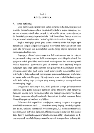 1
BAB I
PENDAHULUAN
A. Latar Belakang
Guru merupakan elemen kunci dalam sistem pendidikan, khususnya di
sekolah. Semua komponen lain, mulai dari kurikulum, sarana-prasarana, bia-
ya, dan sebagainya tidak akan banyak berarti apabila esensi pembelajaran ya-
itu interaksi guru dengan peserta didik tidak berkualitas. Semua komponen
lain, terutama kurikulum akan “hidup” apabila dilaksanakan oleh guru.
Begitu pentingnya peran guru dalam mentransformasikan input-input
pendidikan, sampai-sampai banyak pakar menyatakan bahwa di sekolah tidak
akan ada perubahan atau peningkatan kualitas tanpa adanya perubahan dan
peningkatan kualitas guru.
Sayangnya, dalam kultur masyarakat Indonesia sampai saat ini pekerja-
an guru masih cukup tertutup. Bahkan atasan guru seperti kepala sekolah dan
pengawas sekali pun tidak mudah untuk mendapatkan data dan mengamati
realitas keseharian performance guru di hadapan siswa. Memang program
kunjungan kelas oleh kepala sekolah atau pengawas, tidak mungkin ditolak
oleh guru. Akan tetapi tidak jarang terjadi guru berusaha menampakkan kiner-
ja terbaiknya baik pada aspek perencanaan maupun pelaksanaan pembelajar-
an hanya pada saat dikunjungi. Selanjutnya ia akan kembali be-kerja seperti
sedia kala, kadang tanpa persiapan yang matang serta tanpa semangat dan an-
tusiasme yang tinggi.
Dengan latar belakang di atas, maka penilaian kinerja guru merupakan
suatu hal yang perlu mendapat perhatian serius khususnya oleh pengawas.
Penilaian kinerja guru, merupakan salah satu bagian kompetensi yang harus
dikuasai pengawas sekolah/madrasah. Kompetensi tersebut termasuk dalam
dimensi kompetensi evaluasi pendidikan.
Dalam melakukan penilaian kinerja guru, seorang pengawas seyogyanya
memiliki kemampuan untuk: (1) memahami ruang lingkup variabel yang hen-
dak dinilai, terutama kompetensi profesional guru, (2) memiliki standar dan/
atau menyusun instrumen penilaian, (3) melakukan pengumpulan dan analisis
data, dan (4) membuat judgement atau kesimpulan akhir. Materi diklat ini di-
rancang untuk membekali pengawas dalam melakukan penilaian terhadap ki-
 