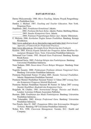 38
DAFTAR PUSTAKA
Darmo Mulyoatmodjo. 1980. Micro Teaching. Jakarta: Proyek Pengembang-
an Pendidikan Guru
Dunkin. J. Michael. 1987. Teaching and Teacher Education. New York.
Pergoman Press.
Depdiknas. 2002. Pendekatan Kontekstual. Jakarta
_________ 2002. Penilaian Berbasis Kelas. Jakarta: Puskur, Balitbang Diknas.
_________ 2003. Standar Kompetensi Guru. Jakarta
_________ 2004. Pedoman Pengembangan Bahan Ajar. Jakarta: Dikmenum.
E. Mulyasa. 2006. Kurikulum Tingkat Satuan Pendidikan. Bandung: Remaja
Rosdakarya.
http://www.sasked.gov.sk.ca./docs/policy/app.oach/index.html.(Instructional
Approch, a Framework for Profesional Practice).
http://www.idss.com.au. (Kerangka Kerja Monitoring dan Evaluasi)
Kustimi. 2003. Kinerja Kepala Sekolah dan Pengawas dalam Membina Ke-
mampuan Mengajar Guru. Tesis. Universitas Pendidikan Indonesia.
Mohamad Uzer Usman. 1995. Menjadi Guru Profesional. Bandung: Remaja
Rosda Karya.
Muhammad Surya. 2005. Psikologi Belajar dan Pembelajaran. Bandung:
Universitas Pendidikan Indonesia.
Nana Sudjana. 2000. Dasar-dasar Proses Belajar Mengajar. Bandung: Sinar
Baru.
Nugroho Susanto. 2000. Pelaksanaan Penilaian Jabatan Fungsional Guru.
Bandung: Universitas Pendidikan Indonesia.
Peraturan Pemerintah Nomor 19 tahun 2005. Standar Nasional Pendidikan.
Jakarta: Departemen Pendidikan Nasional.
Peraturan Menteri Pendidikan Nasional Nomor 12 Tahun 2007 tentang Stan-
dar Kompetensi Pengawas Sekolah/Madrasah.
Peraturan Menteri Pendidikan Nasional RI Nomor 16 Tahun 2007 tentang
Standar Kualifikasi Akademik dan Kompetensi Guru.
Reigeluth. M. Charles. 1983. Instructional Design, Theories and Models.
London: Lowrence Erlbaum Associaties Publisher.
Rusman. 2006. Pendekatan dan Model Pembelajaran. Bandung: Universitas
Pendidikan Indonesia. .
Toto Toharuddin. 2002. Kinerja Profesional Guru. Bandung: Universitas
Pendidikan Indonesia.
Tim Penulis Akta IV. 2007. Pengajaran Mikro dan Keterampilan Mengajar
Terbatas. Bandung: FIP Universitas Pendidikan Indonesia.
Weber, WA. 1990. Classroom Management. Toronto. D.C.: Health and
Company.
 