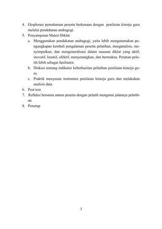 3
4. Eksplorasi pemahaman peserta berkenaan dengan penilaian kinerja guru
melalui pendekatan andragogi.
5. Penyampaian Materi Diklat:
a. Menggunakan pendekatan andragogi, yaitu lebih mengutamakan pe-
ngungkapan kembali pengalaman peserta pelatihan, menganalisis, me-
nyimpulkan, dan mengeneralisasi dalam suasana diklat yang aktif,
inovatif, kreatif, efektif, menyenangkan, dan bermakna. Peranan pela-
tih lebih sebagai fasilitator.
b. Diskusi tentang indikator keberhasilan pelatihan penilaian kinerja gu-
ru.
c. Praktik menyusun instrumen penilaian kinerja guru dan melakukan
analisis data.
6. Post test.
7. Refleksi bersama antara peserta dengan pelatih mengenai jalannya pelatih-
an.
8. Penutup
 