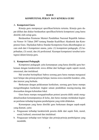 4
BAB II
KOMPETENSI, PERAN DAN KINERJA GURU
A. Kompetensi Guru
Kinerja guru mempunyai spesifikasi/kriteria tertentu. Kinerja guru da-
pat dilihat dan diukur berdasarkan spesifikasi/kriteria kompetensi yang harus
dimiliki oleh setiap guru.
Berdasarkan Peraturan Menteri Pendidikan Nasional Republik Indone-
sia Nomor 16 Tahun 2007 tentang Standar Kualifikasi Akademik dan Kom-
petensi Guru. Dijelaskan bahwa Standar Kompetensi Guru dikembangkan se-
cara utuh dari 4 kompetensi utama, yaitu: (1) kompetensi pedagogik, (2) ke-
pribadian, (3) sosial, dan (4) profesional. Keempat kompetensi tersebut terin-
tegrasi dalam kinerja guru.
1. Kompetensi Pedagogik
Kompetensi pedagogik yaitu kemampuan yang harus dimiliki guru ber-
kenaan dengan karakteristik siswa dilihat dari berbagai aspek seperti moral,
emosional, dan intelektual.
Hal tersebut berimplikasi bahwa seorang guru harus mampu menguasai
teori belajar dan prinsip-prinsip belajar, karena siswa memiliki karakter, sifat,
dan interest yang berbeda.
Berkenaan dengan pelaksanaan kurikulum, seorang guru harus mampu
mengembangkan kurikulum tingkat satuan pendidikan masing-masing dan
disesuaikan dengan kebutuhan lokal.
Guru harus mampu mengoptimalkan potensi peserta didik untuk meng-
aktualisasikan kemampuannya di kelas, dan harus mampu melakukan kegiat-
an penilaian terhadap kegiatan pembelajaran yang telah dilakukan.
Kemampuan yang harus dimiliki guru berkenaan dengan aspek-aspek
yang diamati, yaitu:
a. Penguasaan terhadap karakteristik peserta didik dari aspek fisik, moral,
sosial, kultural, emosional dan intelektual.
b. Penguasaan terhadap teori belajar dan prinsip-prinsip pembelajaran yang
mendidik.
 