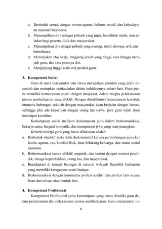 6
a. Bertindak sesuai dengan norma agama, hukum, sosial, dan kebudaya-
an nasional Indonesia.
b. Menampilkan diri sebagai pribadi yang jujur, berakhlak mulia, dan te-
ladan bagi peserta didik dan masyarakat.
c. Menampilkan diri sebagai pribadi yang mantap, stabil, dewasa, arif, dan
berwibawa.
d. Menunjukan etos kerja, tanggung jawab yang tinggi, rasa bangga men-
jadi guru, dan rasa percaya diri.
e. Menjunjung tinggi kode etik profesi guru.
3. Kompetensi Sosial
Guru di mata masyarakat dan siswa merupakan panutan yang perlu di-
contoh dan merupkan suritauladan dalam kehidupanya sehari-hari. Guru per-
lu memiliki kemampuan sosial dengan masyakat, dalam rangka pelaksanaan
proses pembelajaran yang efektif. Dengan dimilikinnya kemampuan tersebut,
otomatis hubungan sekolah dengan masyarakat akan berjalan dengan lancar,
sehingga jika ada keperluan dengan orang tua siswa, para guru tidak akan
mendapat kesulitan.
Kemampuan sosial meliputi kemampuan guru dalam berkomunikasi,
bekerja sama, bergaul simpatik, dan mempunyai jiwa yang menyenangkan.
Kriteria kinerja guru yang harus dilakukan adalah:
a. Bertindak objektif serta tidak diskriminatif karena pertimbangan jenis ke-
lamin, agama, ras, kondisi fisik, latar belakang keluarga, dan status sosial
ekonomi.
b. Berkomunikasi secara efektif, empatik, dan santun dengan sesama pendi-
dik, tenaga kependidikan, orang tua, dan masyarakat.
c. Beradaptasi di tempat bertugas di seluruh wilayah Republik Indonesia
yang memiliki keragaman sosial budaya.
d. Berkomunikasi dengan komunitas profesi sendiri dan profesi lain secara
lisan dan tulisan atau bentuk lain.
4. Kompetensi Profesional
Kompetensi Profesional yaitu kemampuan yang harus dimiliki guru da-
lam perencanaan dan pelaksanaan proses pembelajaran. Guru mempunyai tu-
 