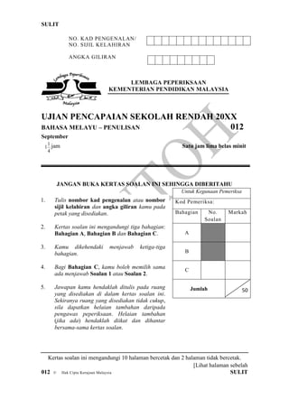 SULIT
[Lihat halaman sebelah
012 © Hak Cipta Kerajaan Malaysia SULIT
NO. KAD PENGENALAN/
NO. SIJIL KELAHIRAN
ANGKA GILIRAN
LEMBAGA PEPERIKSAAN
KEMENTERIAN PENDIDIKAN MALAYSIA
UJIAN PENCAPAIAN SEKOLAH RENDAH 20XX
BAHASA MELAYU – PENULISAN 012
September
4
1
1 jam Satu jam lima belas minit
JANGAN BUKA KERTAS SOALAN INI SEHINGGA DIBERITAHU
Kertas soalan ini mengandungi 10 halaman bercetak dan 2 halaman tidak bercetak.
Untuk Kegunaan Pemeriksa
Kod Pemeriksa:
Bahagian No.
Soalan
Markah
A
B
C
Jumlah 50
1. Tulis nombor kad pengenalan atau nombor
sijil kelahiran dan angka giliran kamu pada
petak yang disediakan.
2. Kertas soalan ini mengandungi tiga bahagian:
Bahagian A, Bahagian B dan Bahagian C.
3. Kamu dikehendaki menjawab ketiga-tiga
bahagian.
4. Bagi Bahagian C, kamu boleh memilih sama
ada menjawab Soalan 1 atau Soalan 2.
5. Jawapan kamu hendaklah ditulis pada ruang
yang disediakan di dalam kertas soalan ini.
Sekiranya ruang yang disediakan tidak cukup,
sila dapatkan helaian tambahan daripada
pengawas peperiksaan. Helaian tambahan
(jika ada) hendaklah diikat dan dihantar
bersama-sama kertas soalan.
 