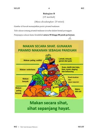 SULIT 012
012 © Hak Cipta Kerajaan Malaysia SULIT
4
Bahagian B
[15 markah]
[Masa dicadangkan :25 minit]
Gambar di bawah menunjukkan poster piramid makanan.
Tulis ulasan tentang piramid makanan tersebut dalam bentuk perenggan.
Panjangnya ulasan kamu hendaklah antara 50 hingga 80 patah perkataan.
 