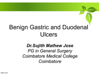 Benign Gastric and Duodenal
Ulcers
Dr.Sujith Mathew Jose
PG in General Surgery
Coimbatore Medical College
Coimbatore
 