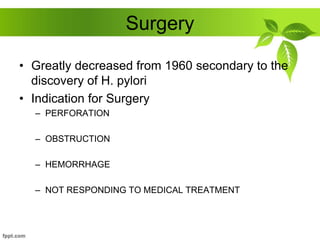 Surgery
• Greatly decreased from 1960 secondary to the
discovery of H. pylori
• Indication for Surgery
– PERFORATION
– OBSTRUCTION
– HEMORRHAGE
– NOT RESPONDING TO MEDICAL TREATMENT
 