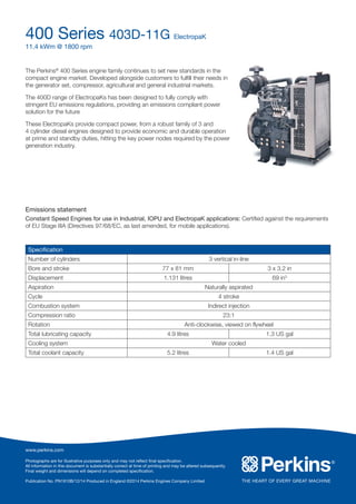 400 Series 403D-11G ElectropaK
11.4 kWm @ 1800 rpm
www.perkins.com
Photographs are for illustrative purposes only and may not reflect final specification.
All information in this document is substantially correct at time of printing and may be altered subsequently.
Final weight and dimensions will depend on completed specification.
Publication No. PN1910B/12/14 Produced in England ©2014 Perkins Engines Company Limited
The Perkins®
400 Series engine family continues to set new standards in the
compact engine market. Developed alongside customers to fulfill their needs in
the generator set, compressor, agricultural and general industrial markets.
The 400D range of ElectropaKs has been designed to fully comply with
stringent EU emissions regulations, providing an emissions compliant power
solution for the future
These ElectropaKs provide compact power, from a robust family of 3 and
4 cylinder diesel engines designed to provide economic and durable operation
at prime and standby duties, hitting the key power nodes required by the power
generation industry.
Specification
Number of cylinders 3 vertical in-line
Bore and stroke 77 x 81 mm 3 x 3.2 in
Displacement 1.131 litres 69 in3
Aspiration Naturally aspirated
Cycle 4 stroke
Combustion system Indirect injection
Compression ratio 23:1
Rotation Anti-clockwise, viewed on flywheel
Total lubricating capacity 4.9 litres 1.3 US gal
Cooling system Water cooled
Total coolant capacity 5.2 litres 1.4 US gal
Emissions statement
Constant Speed Engines for use in Industrial, IOPU and ElectropaK applications: Certified against the requirements
of EU Stage IIIA (Directives 97/68/EC, as last amended, for mobile applications).
 