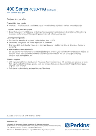 www.perkins.com
Photographs are for illustrative purposes only and may not reflect final specification.
All information in this document is substantially correct at time of printing and may be altered subsequently.
Final weight and dimensions will depend on completed specification.
Publication No. PN1910B/12/14 Produced in England ©2014 Perkins Engines Company Limited
400 Series 403D-11G ElectropaK
11.4 kWm @ 1800 rpm
Features and benefits
Powered by your needs
l	 The 403D-11G ElectropaK is a powerful but quiet 1.1 litre naturally aspirated 3-cylinder compact package
Compact, clean, efficient power
l	 Design features on the 400D range of ElectropaKs ensures clean rapid starting in all conditions whilst delivering
impressive performance with low operating costs in a small, efficient package size
Lower operating costs
l	 Approved for operation on biodiesel* concentrations of up to 20%
l	 Oil and filter changes are 500 hours, dependent on load factor
l	 Engine durability and reliability, the warranty offering and ease of installation combine to drive down the cost of
ownership
l	 Warranties and Service Contracts
	 We provide one-year warranties for constant speed engines and two-year warranties for variable speed models, as
standard. These are supported by multilevel Extended Service Contracts that can be bought additionally
Discover more: www.perkins.esc
Product support
l	 With highly trained Perkins distributors in thousands of communities in over 180 countries, you are never far away
from expert product knowledge, genuine parts and a range of advanced diagnostic technology for keeping your
engine in peak condition
l	 To find your local distributor: www.perkins.com/distributor
*Subject to conformance with ASTM D6751 and EN14214
 