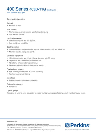 www.perkins.com
Photographs are for illustrative purposes only and may not reflect final specification.
All information in this document is substantially correct at time of printing and may be altered subsequently.
Final weight and dimensions will depend on completed specification.
Publication No. PN1910B/12/14 Produced in England ©2014 Perkins Engines Company Limited
400 Series 403D-11G ElectropaK
11.4 kWm @ 1800 rpm
Technical information
Air inlet
l	 Mounted air filter
Fuel system
l	 Mechanically governed cassette type fuel injection pump
l	 Split element fuel filter
Lubrication system
l	 Wet steel sump with filler and dipstick
l	 Spin-on full-flow lub oil filter
Cooling system
l	 Thermostatically-controlled system with belt driven coolant pump and pusher fan
l	 Mounted radiator, piping and guards
Electrical equipment
l	 12 volt starter motor and 12 volt 15 amp alternator with DC output
l	 Oil pressure and coolant temperature switches
l	 12 volt shut-off solenoid energised to run
l	 Glow plug cold start aid and heater/starter switch
Flywheel and housing
l	 High inertia flywheel to SAE J620 Size 6½ Heavy
l	 Flywheel housing SAE 5 Long
Mountings
l	 Front and rear engine mounting brackets
Optional equipment
l	 Parts book
Option groups
A selection of optional items is available to enable you to prepare a specification precisely matched to your needs.
 