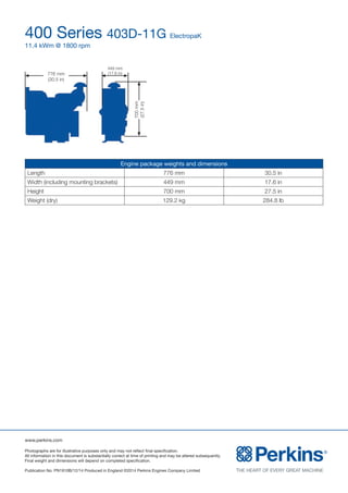 www.perkins.com
Photographs are for illustrative purposes only and may not reflect final specification.
All information in this document is substantially correct at time of printing and may be altered subsequently.
Final weight and dimensions will depend on completed specification.
Publication No. PN1910B/12/14 Produced in England ©2014 Perkins Engines Company Limited
400 Series 403D-11G ElectropaK
11.4 kWm @ 1800 rpm
Engine package weights and dimensions
Length 776 mm 30.5 in
Width (including mounting brackets) 449 mm 17.6 in
Height 700 mm 27.5 in
Weight (dry) 129.2 kg 284.8 lb
776 mm
(30.5 in)
449 mm
(17.6 in)
700mm
(27.5in)
 