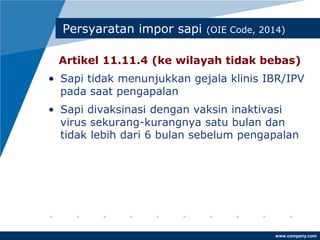 www.company.com
Persyaratan impor sapi (OIE Code, 2014)
Artikel 11.11.4 (ke wilayah tidak bebas)
• Sapi tidak menunjukkan gejala klinis IBR/IPV
pada saat pengapalan
• Sapi divaksinasi dengan vaksin inaktivasi
virus sekurang-kurangnya satu bulan dan
tidak lebih dari 6 bulan sebelum pengapalan
 