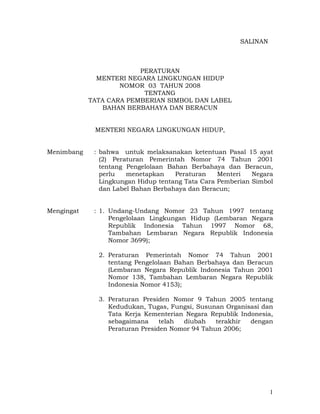 SALINAN



                         PERATURAN
              MENTERI NEGARA LINGKUNGAN HIDUP
                    NOMOR 03 TAHUN 2008
                          TENTANG
            TATA CARA PEMBERIAN SIMBOL DAN LABEL
               BAHAN BERBAHAYA DAN BERACUN


             MENTERI NEGARA LINGKUNGAN HIDUP,


Menimbang    : bahwa untuk melaksanakan ketentuan Pasal 15 ayat
               (2) Peraturan Pemerintah Nomor 74 Tahun 2001
               tentang Pengelolaan Bahan Berbahaya dan Beracun,
               perlu   menetapkan    Peraturan    Menteri   Negara
               Lingkungan Hidup tentang Tata Cara Pemberian Simbol
               dan Label Bahan Berbahaya dan Beracun;


Mengingat    : 1. Undang-Undang Nomor 23 Tahun 1997 tentang
                  Pengelolaan Lingkungan Hidup (Lembaran Negara
                  Republik Indonesia Tahun 1997 Nomor 68,
                  Tambahan Lembaran Negara Republik Indonesia
                  Nomor 3699);

              2. Peraturan Pemerintah Nomor 74 Tahun 2001
                 tentang Pengelolaan Bahan Berbahaya dan Beracun
                 (Lembaran Negara Republik Indonesia Tahun 2001
                 Nomor 138, Tambahan Lembaran Negara Republik
                 Indonesia Nomor 4153);

              3. Peraturan Presiden Nomor 9 Tahun 2005 tentang
                 Kedudukan, Tugas, Fungsi, Susunan Organisasi dan
                 Tata Kerja Kementerian Negara Republik Indonesia,
                 sebagaimana     telah diubah    terakhir  dengan
                 Peraturan Presiden Nomor 94 Tahun 2006;




                                                                  1
 