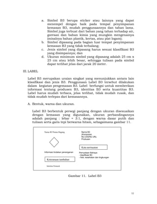 a. Simbol B3 berupa sticker atau lainnya yang dapat
                menempel dengan baik pada tempat penyimpanan
                kemasan B3, mudah penggunaannya dan tahan lama.
                Simbol juga terbuat dari bahan yang tahan terhadap air,
                goresan dan bahan kimia yang mungkin mengenainya
                (misalnya bahan plastik, kertas, atau plat logam);
             b. Simbol dipasang pada bagian luar tempat penyimpanan
                kemasan B3 yang tidak terhalang;
             c. Jenis simbol yang dipasang harus sesuai klasifikasi B3
                yang disimpannya; dan
             d. Ukuran minimum simbol yang dipasang adalah 25 cm x
                25 cm atau lebih besar, sehingga tulisan pada simbol
                dapat terlihat jelas dari jarak 20 meter.

III. LABEL

   Label B3 merupakan uraian singkat yang menunjukkan antara lain
   klasifikasi dan jenis B3. Penggunaan Label B3 tersebut dilakukan
   dalam kegiatan pengemasan B3. Label berfungsi untuk memberikan
   informasi tentang produsen B3, identitas B3 serta kuantitas B3.
   Label harus mudah terbaca, jelas terlihat, tidak mudah rusak, dan
   tidak mudah terlepas dari kemasannya.

   A. Bentuk, warna dan ukuran.

      Label B3 berbentuk persegi panjang dengan ukuran disesuaikan
      dengan kemasan yang digunakan, ukuran perbandingannya
      adalah panjang : lebar = 3:1, dengan warna dasar putih dan
      tulisan serta garis tepi berwarna hitam, sebagaimana gambar 11.


              Nama B3/Nama Dagang                  Nama B3
                                                   (Komposisi,
                                                   No.CAS/No UN).
                                                   Produsen



                                                   Kata peringatan
              Informasi tindakan penanganan   Pernyataan Bahaya:
                                              - klasifikasi B3
             Gambar 11. Label          identitas B3
                                              - fisik, kesehatan dan lingkungan
                Keterangan tambahan

                Identitas Pemasok




                                     Gambar 11. Label B3




                                                                                  11
 