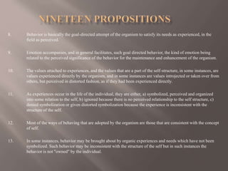 8. Behavior is basically the goal-directed attempt of the organism to satisfy its needs as experienced, in the
field as perceived.
9. Emotion accompanies, and in general facilitates, such goal directed behavior, the kind of emotion being
related to the perceived significance of the behavior for the maintenance and enhancement of the organism.
10. The values attached to experiences, and the values that are a part of the self-structure, in some instances, are
values experienced directly by the organism, and in some instances are values introjected or taken over from
others, but perceived in distorted fashion, as if they had been experienced directly.
11. As experiences occur in the life of the individual, they are either, a) symbolized, perceived and organized
into some relation to the self, b) ignored because there is no perceived relationship to the self structure, c)
denied symbolization or given distorted symbolization because the experience is inconsistent with the
structure of the self.
12. Most of the ways of behaving that are adopted by the organism are those that are consistent with the concept
of self.
13. In some instances, behavior may be brought about by organic experiences and needs which have not been
symbolized. Such behavior may be inconsistent with the structure of the self but in such instances the
behavior is not "owned" by the individual.
 