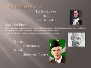 Leaders are born
OR
Can be made
Great Man Theory
Theory goes that leaders are simply born with the necessary internal characteristics (e.g. confidence,
intelligence, and social skills) that makes them natural born leaders.
Capacity for leader is inherent that great leaders are born, not made.
If Born…
(Trait Theory)
If made…
(Behavioral Theory)
 