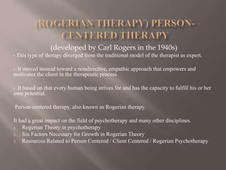 (developed by Carl Rogers in the 1940s)
• This type of therapy diverged from the traditional model of the therapist as expert.
• It moved instead toward a nondirective, empathic approach that empowers and
motivates the client in the therapeutic process.
• It based on that every human being strives for and has the capacity to fulfill his or her
own potential.
Person-centered therapy, also known as Rogerian therapy.
It had a great impact on the field of psychotherapy and many other disciplines.
1. Rogerian Theory in psychotherapy
2. Six Factors Necessary for Growth in Rogerian Theory
3. Resources Related to Person Centered / Client Centered / Rogerian Psychotherapy
 