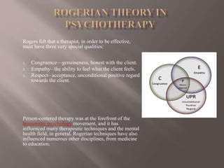 Rogers felt that a therapist, in order to be effective,
must have three very special qualities:
1. Congruence—genuineness, honest with the client.
2. Empathy– the ability to feel what the client feels.
3. Respect– acceptance, unconditional positive regard
towards the client.
Person-centered therapy was at the forefront of the
humanistic psychology movement, and it has
influenced many therapeutic techniques and the mental
health field, in general. Rogerian techniques have also
influenced numerous other disciplines, from medicine
to education.
 