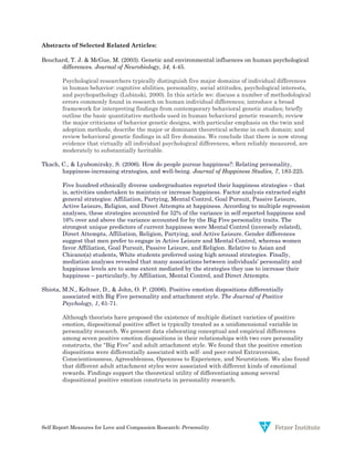 Self Report Measures for Love and Compassion Research: Personality
Abstracts of Selected Related Articles:
Bouchard, T. J. & McGue, M. (2003). Genetic and environmental influences on human psychological
differences. Journal of Neurobiology, 54, 4-45.
Psychological researchers typically distinguish five major domains of individual differences
in human behavior: cognitive abilities, personality, social attitudes, psychological interests,
and psychopathology (Lubinski, 2000). In this article we: discuss a number of methodological
errors commonly found in research on human individual differences; introduce a broad
framework for interpreting findings from contemporary behavioral genetic studies; briefly
outline the basic quantitative methods used in human behavioral genetic research; review
the major criticisms of behavior genetic designs, with particular emphasis on the twin and
adoption methods; describe the major or dominant theoretical scheme in each domain; and
review behavioral genetic findings in all five domains. We conclude that there is now strong
evidence that virtually all individual psychological differences, when reliably measured, are
moderately to substantially heritable.
Tkach, C., & Lyubomirsky, S. (2006). How do people pursue happiness?: Relating personality,
happiness-increasing strategies, and well-being. Journal of Happiness Studies, 7, 183-225.
Five hundred ethnically diverse undergraduates reported their happiness strategies – that
is, activities undertaken to maintain or increase happiness. Factor analysis extracted eight
general strategies: Affiliation, Partying, Mental Control, Goal Pursuit, Passive Leisure,
Active Leisure, Religion, and Direct Attempts at happiness. According to multiple regression
analyses, these strategies accounted for 52% of the variance in self-reported happiness and
16% over and above the variance accounted for by the Big Five personality traits. The
strongest unique predictors of current happiness were Mental Control (inversely related),
Direct Attempts, Affiliation, Religion, Partying, and Active Leisure. Gender differences
suggest that men prefer to engage in Active Leisure and Mental Control, whereas women
favor Affiliation, Goal Pursuit, Passive Leisure, and Religion. Relative to Asian and
Chicano(a) students, White students preferred using high arousal strategies. Finally,
mediation analyses revealed that many associations between individuals’ personality and
happiness levels are to some extent mediated by the strategies they use to increase their
happiness – particularly, by Affiliation, Mental Control, and Direct Attempts.
Shiota, M.N., Keltner, D., & John, O. P. (2006). Positive emotion dispositions differentially
associated with Big Five personality and attachment style. The Journal of Positive
Psychology, 1, 61-71.
Although theorists have proposed the existence of multiple distinct varieties of positive
emotion, dispositional positive affect is typically treated as a unidimensional variable in
personality research. We present data elaborating conceptual and empirical differences
among seven positive emotion dispositions in their relationships with two core personality
constructs, the ‘‘Big Five’’ and adult attachment style. We found that the positive emotion
dispositions were differentially associated with self- and peer-rated Extraversion,
Conscientiousness, Agreeableness, Openness to Experience, and Neuroticism. We also found
that different adult attachment styles were associated with different kinds of emotional
rewards. Findings support the theoretical utility of differentiating among several
dispositional positive emotion constructs in personality research.
 