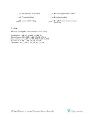 Self Report Measures for Love and Compassion Research: Personality
____20. Has an active imagination ____42. Likes to cooperate with others
____21. Tends to be quiet ____43. Is easily distracted
____22. Is generally trusting ____44. Is sophisticated in art, music, or
literature
Scoring:
BFI scale scoring (“R” denotes reverse-scored items):
Extraversion: 1, 6R, 11, 16, 21R, 26, 31R, 36
Agreeableness: 2R, 7, 12R, 17, 22, 27R, 32, 37R, 42
Conscientiousness: 3, 8R, 13, 18R, 23R, 28, 33, 38, 43R
Neuroticism: 4, 9R, 14, 19, 24R, 29, 34R, 39
Openness: 5, 10, 15, 20, 25, 30, 35R, 40, 41R, 44
 