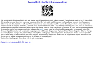 Personal Reflection On Self Awareness Essay
The ancient Greek philosopher Thales once said that the most difficult things in life is to know yourself. Throughout the course of my 29 years of life,
this quote has proven at times to be true, yet at other times false. How is it that in one lifetime there can be such clear moments of self–awareness
followed by such dark moments of self–doubt? Is this a normal way to experience this one life I have on this earth, or is there a more stable way to
navigate through the everyday moments? Am I really living my life to the fullest and in a way that truly honors my great God? These are just a few of
the questions that contribute to the core of my self–reflection and that guide my future. These types of questions, as I have realized throughout the past
three months, coupled with my past experiences and particular family system, could be well explored through a variety of therapeutic lenses. The
three developed theories that will be applied to my past, present, and future in this paper are: Psychoanalytical Therapy, Cognitive Behavior Therapy,
and Family Systems Therapy. This paper will begin with my brief autobiography followed by how the aforementioned theories could be applied to
specific areas of my life. I will conclude with a self–designed personal theory and how that theory could be integrated into my life. Throughout this
process it is my hope to navigate through some of the difficulty of knowing myself.
Section One: Autobiography Being faced with the task of sharing my
Get more content on HelpWriting.net
 