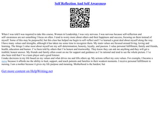 Self Reflection And Self Awareness
When I was told I was required to take this course, Women in Leadership, I was very nervous. I was nervous because self–reflection and
self–awareness are not something I focus on often. I tend to worry more about others and their happiness and success, focusing on them instead of
myself. Some of this may be purposeful, but this class has helped me begin to self–reflect and I 've learned a great deal about myself along the way.
I have many values and strengths, although it has taken me some time to recognize them. My main values are focused around living, loving and
learning. The things I value most about myself are my self–determination, honesty, loyalty, and passion. I value personal fulfillment, family and friends,
health, education and humor. I 've been told by others that I 'm honest and trustworthy. They know they can ask me anything and they will get a
truthful, honest answer. My friends and family often count on me for support and guidance as I 'm rational and tend to see the whole picture. I 've
also been told that I 'm a team player and a good listener.
I make decisions in my life based on my values and what drives me and lifts others up. My actions reflect my core values. For example, I became a
nurse because it affords me the ability to heal, support, and teach patients and families in their weakest moments. I receive personal fulfillment in
nursing. I am a mother because it gives my life purpose and meaning. Motherhood is the hardest, but
Get more content on HelpWriting.net
 