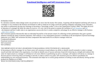 Emotional Intelligence and Self Awareness Essay
INTRODUCTION
In a dynamic economic where change seems very pivotal as we move into the twenty–first century. Acquiring self–development and being self–aware as
a manager is very essential in the business environment in order to stand out of a large crowd also gaining competitive advantage in the work place,
one needs to continuously develop new learnings in becoming a "knowledge worker" in his or her organisation (Telford, 2006). The higher the level
of education of a manager the better the salary he receives .it is very vital at this point to examine the usefulness of self–awareness and self
–development and how it adds value to an organisations success also how it creates competitive advantage for an effective manager in the business
...show more content...
Self–awareness practice theoretically takes an individual beyond his or her present context; by reflecting on their performance they gain a greater
influence towards the nature of present experience. Self–analysis is very emancipatory because it contributes to the development of person knowledge
(dekeyster et al, 2008). Self–awareness has three components that stand useful for an effective manager which are
ComponentExplanation
Emotional awareness
Self–assessment
Self confidence
THE IMPORTANTCE OF SELF AWARENESS TO MANAGERIAL EFFECTIVENESS OF A MANAGER
In becoming an effective manager for my future career self–awareness wound enhance my ability to identify myself constantly in order to manage
myself and order individual in the organisation, it we help me identify area of success and areas of growth in knowing my strength and weakness that
seeks for improvement as a manager it will help me to be more effective in performing my job as a manager, self–analysis will aid me as a manage in
decision process in knowing where am heading to and why in order to achieve my goals; self–awareness gives me effective possibilities for
understanding my own emotional dynamics. This awareness also helps me to oversee group emotions in working in team and directly stirring up their
productivity (Baldwin et al 2008).
WHAT IS CONTINOUS SELF DEVELOPMENT?
 