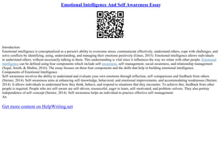 Emotional Intelligence And Self Awareness Essay
Introduction
Emotional intelligence is conceptualized as a person's ability to overcome stress, communicate effectively, understand others, cope with challenges, and
solve conflicts by identifying, using, understanding, and managing their emotions positively (Gines, 2015). Emotional intelligence allows individuals
to understand others, without necessarily talking to them. This understanding is vital since it influences the way we relate with other people. Emotional
intelligence can be defined using four components which include self–awareness, self–management, social awareness, and relationship management
(Segal, Smith, & Shubin, 2016). The essay focuses on these four components and the skills that help in building emotional intelligence.
Components of Emotional Intelligence
Self–awareness involves the ability to understand and evaluate your own emotions through reflection, self–comparisons and feedback from others
(Steiner, 2014). Self–awareness aims at enhancing self–knowledge, behavioral, and emotional improvements, and accommodating weaknesses (Steiner,
2014). It allows individuals to understand how they think, behave, and respond to situations that they encounter. To achieve this, feedback from other
people is required. People who are self–aware are self–driven, resourceful, eager to learn, self–motivated, and problem–solvers. They also portray
independence of self–concept (Steiner, 2014). Self–awareness helps an individual to practice effective self–management.
An
Get more content on HelpWriting.net
 