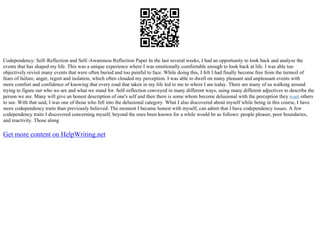 Codependency: Self–Reflection and Self–Awareness Reflection Paper In the last several weeks, I had an opportunity to look back and analyze the
events that has shaped my life. This was a unique experience where I was emotionally comfortable enough to look back at life. I was able too
objectively revisit many events that were often buried and too painful to face. While doing this, I felt I had finally become free from the turmoil of
fears of failure, anger, regret and isolation, which often clouded my perception. I was able to dwell on many pleasant and unpleasant events with
more comfort and confidence of knowing that every road that taken in my life led to me to where I am today. There are many of us walking around
trying to figure out who we are and what we stand for. Self–reflection conveyed in many different ways, using many different adjectives to describe the
person we are. Many will give an honest description of one's self and then there is some whom become delusional with the perception they want others
to see. With that said, I was one of those who fell into the delusional category. What I also discovered about myself while being in this course, I have
more codependency traits than previously believed. The moment I became honest with myself, can admit that I have codependency issues. A few
codependency traits I discovered concerning myself, beyond the ones been known for a while would be as follows: people pleaser, poor boundaries,
and reactivity. Those along
Get more content on HelpWriting.net
 