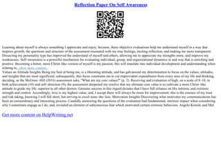 Reflection Paper On Self Awareness
Learning about myself is always something I appreciate and enjoy; because, these objective evaluations help me understand myself in a way that
inspires growth; the questions and structure of the assessment resonated with my true feelings, inciting reflection, and making me more transparent.
Dissecting my personality type has improved the understand of myself and others, allowing me to appreciate my strengths more, and improve my
weaknesses. Self–awareness is a powerful mechanism for evaluating individual, group, and organizational dynamics in and way that is enriching and
positive. Becoming a better, more Christ–like version of myself is my passion; this will translate into individual development and understanding when
relating to...show more content...
Values an Attitude Insights Being my best at being me, is a liberating attitude, and has galvanized my determination to focus on the values, attitudes,
and insights that are most significant; subsequently, this focus constrains me to cut improvident expenditures from every area of my life and thinking,
deciding, as the McGraw–Hill (2016) assessment asks, "What are my core values?" (p. 2). Receiving and evaluation of high, on a scale of 8–10, in
both achievement (10) and self–direction (9), the assessment deepened my resolve that my ultimate core value is to cultivate a more Christ–like
attitude to guide my life, superior to all other desires. Genuine success in this regard dictates that I have full reliance on His intrinsic and extrinsic
strength and control. Accordingly, love is my highest value; and, I accept there will always be room for improvement; this is the essence of my trust
and risk taking, knowing I will fall short, but striving to excel none–the–less. Motivation Insights Discovering what motivates my communications has
been an extraordinary and interesting process. Candidly answering the questions of the evaluation had fundamental, intrinsic impact when considering
why I sometimes engage as I do, and, revealed an element of subconscious fear which motivated certain extrinsic behaviors. Angelo Kinicki and Mel
Get more content on HelpWriting.net
 