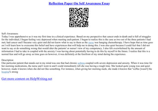 Reflection Paper On Self Awareness Essay
Self–Awareness
Today I was apprehensive as it was my first time in a clinical experience. Based on my perspective that cancer ends in death and is full of struggles
for the individual, I began feeling very depressed when meeting each patient. I began to realize this is the case as two out of the three patients I had
met, had cancer and I became very quiet and did not know what to say to them as the nurse was hanging chemotherapy. I have hope that as time goes
on I will learn how to overcome this belief and have experiences that will help me in doing this. I was also quiet because I could feel that I did not
want to say or do something wrong that would alter the patients' or nurses' view of my competency. I also felt overwhelmed by the amount of
information I had to take in coupled with the anxiety I was having about potentially having to do this by myself in the future. I realize that this is a
normal fear and will go away as time goes on however, it was definitely at the forefront of my mind during the experience.
Description
One particular patient that stands out in my mind was one that had chronic asthma coupled with severe depression and anxiety. When it was time for
her morning medications, the nurse and I went in and I could immediately tell she was having a rough time. She looked quite young was and quiet
however, made it known when she did not like something. For instance, when giving her morning meds, she made it known that "coffee [wasn't] the
hospital's strong
Get more content on HelpWriting.net
 