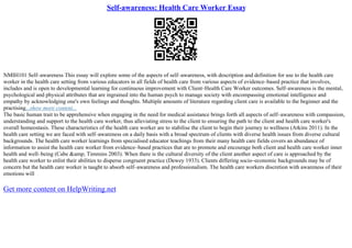 Self-awareness: Health Care Worker Essay
NMIH101 Self–awareness This essay will explore some of the aspects of self–awareness, with description and definition for use to the health care
worker in the health care setting from various educators in all fields of health care from various aspects of evidence–based practice that involves,
includes and is open to developmental learning for continuous improvement with Client–Health Care Worker outcomes. Self–awareness is the mental,
psychological and physical attributes that are ingrained into the human psych to manage society with encompassing emotional intelligence and
empathy by acknowledging one's own feelings and thoughts. Multiple amounts of literature regarding client care is available to the beginner and the
practising...show more content...
The basic human trait to be apprehensive when engaging in the need for medical assistance brings forth all aspects of self–awareness with compassion,
understanding and support to the health care worker, thus alleviating stress to the client to ensuring the path to the client and health care worker's
overall homeostasis. These characteristics of the health care worker are to stabilise the client to begin their journey to wellness (Atkins 2011). In the
health care setting we are faced with self–awareness on a daily basis with a broad spectrum of clients with diverse health issues from diverse cultural
backgrounds. The health care worker learnings from specialised educator teachings from their many health care fields covers an abundance of
information to assist the health care worker from evidence–based practices that are to promote and encourage both client and health care worker inner
health and well–being (Cabe &amp; Timmins 2003). When there is the cultural diversity of the client another aspect of care is approached by the
health care worker to enlist their abilities to disperse congruent practice (Dewey 1933). Clients differing socio–economic backgrounds may be of
concern but the health care worker is taught to absorb self–awareness and professionalism. The health care workers discretion with awareness of their
emotions will
Get more content on HelpWriting.net
 