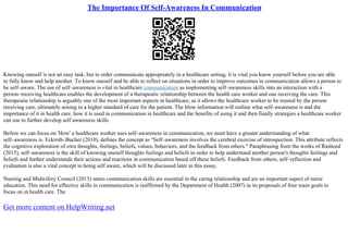 The Importance Of Self-Awareness In Communication
Knowing oneself is not an easy task, but in order communicate appropriately in a healthcare setting, it is vital you know yourself before you are able
to fully know and help another. To know oneself and be able to reflect on situations in order to improve outcomes in communication allows a person to
be self–aware. The use of self–awareness is vital in healthcare communication as implementing self–awareness skills into an interaction with a
person–receiving healthcare enables the development of a therapeutic relationship between the health care worker and one receiving the care. This
therapeutic relationship is arguably one of the most important aspects in healthcare, as it allows the healthcare worker to be trusted by the person
receiving care, ultimately arising to a higher standard of care for the patient. The blow information will outline what self–awareness is and the
importance of it in health care, how it is used in communication in healthcare and the benefits of using it and then finally strategies a healthcare worker
can use to further develop self awareness skills.
Before we can focus on 'How' a healthcare worker uses self–awareness in communication, we must have a greater understanding of what
self–awareness is. Eckroth–Bucher (2010), defines the concept as "Self–awareness involves the cerebral exercise of introspection. This attribute reflects
the cognitive exploration of own thoughts, feelings, beliefs, values, behaviors, and the feedback from others." Paraphrasing from the works of Rasheed
(2015), self–awareness is the skill of knowing oneself thoughts feelings and beliefs in order to help understand another person's thoughts feelings and
beliefs and further understands their actions and reactions in communication based off these beliefs. Feedback from others, self–reflection and
evaluation is also a vital concept in being self aware, which will be discussed later in this essay.
Nursing and Midwifery Council (2015) states communication skills are essential in the caring relationship and are an important aspect of nurse
education. This need for effective skills in communication is reaffirmed by the Department of Health (2007) in its proposals of four main goals to
focus on in health care. The
Get more content on HelpWriting.net
 