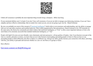 I think self–awareness is probably the most important thing towards being a champion. –Billie Jean King
If your emotional abilities aren 't in hand, if you don 't have self–awareness, if you are not able to manage your distressing emotions, if you can 't have
empathy and have effective relationships, then no matter how smart you are, you are not going to get very far. –Daniel Goleman
By now you probably are aware of the concept of "emotional intelligence" which refers to our awareness and understanding, and, the ability to manage
both our own and others emotions and resultant behaviors. Most widely popularized by Harvard professor, Daniel Goleman in his 1995 bestseller by
the same name, this theory has consistently provided evidence that emotional intelligence, or "E.Q." is often a more important indicator of who is the
most likely to be extremely successful than standard intellectual intelligence, or " I.Q."
People with high E.Q scores are more likeable, more charismatic and more persuasive– all top qualities of leaders. And, if you function even part of the
time as a teacher, presenter or trainer, you know that you are in the business of persuading: persuading people to listen to what you have to say,
persuading people to think differently and often to behave in a different way. Strong E.Q. skills, greatly increase your connection with others, and along
with this, your ability to persuade and motivate whether on a one–on–one basis or in groups or teams.
How effective
Get more content on HelpWriting.net
 