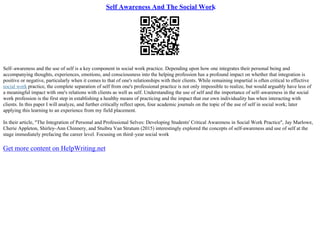 Self Awareness And The Social Work
Self–awareness and the use of self is a key component in social work practice. Depending upon how one integrates their personal being and
accompanying thoughts, experiences, emotions, and consciousness into the helping profession has a profound impact on whether that integration is
positive or negative, particularly when it comes to that of one's relationships with their clients. While remaining impartial is often critical to effective
social work practice, the complete separation of self from one's professional practice is not only impossible to realize, but would arguably have less of
a meaningful impact with one's relations with clients as well as self. Understanding the use of self and the importance of self–awareness in the social
work profession is the first step in establishing a healthy means of practicing and the impact that our own individuality has when interacting with
clients. In this paper I will analyze, and further critically reflect upon, four academic journals on the topic of the use of self in social work; later
applying this learning to an experience from my field placement.
In their article, "The Integration of Personal and Professional Selves: Developing Students' Critical Awareness in Social Work Practice", Jay Marlowe,
Cherie Appleton, Shirley–Ann Chinnery, and Stuibra Van Stratum (2015) interestingly explored the concepts of self–awareness and use of self at the
stage immediately prefacing the career level. Focusing on third–year social work
Get more content on HelpWriting.net
 